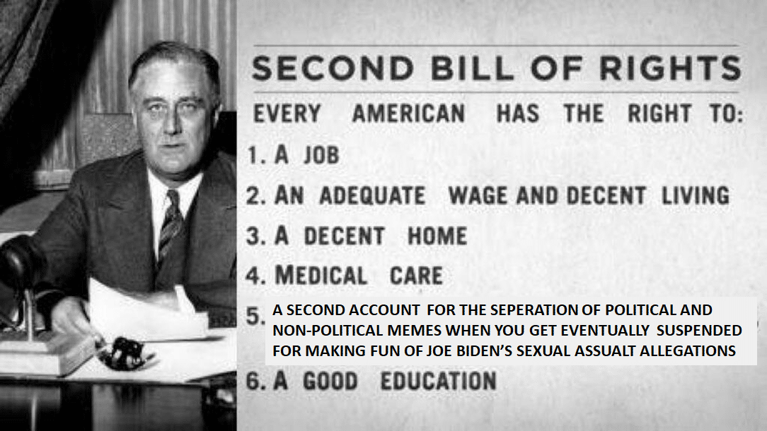 Political, FDR Political Memes Political, FDR text: SECOND BILL OF RIGHTS EVERY AMERICAN HAS THE RIGHT TO: 1. A JOB 2. AN ADEQUATE WAGE AND DECENT LIVING 3. A DECENT HOME 4. MEDICAL CARE A SECOND ACCOUNT FOR THE SEPERATION OF POLITICAL AND 5. NON-POLITICAL MEMES WHEN YOU GET EVENTUALLY SUSPENDED FOR MAKING FUN OF JOE BIDEN'S SEXUAL ASSUALT ALLEGATIONS 6. A GOOD EDUCATION 