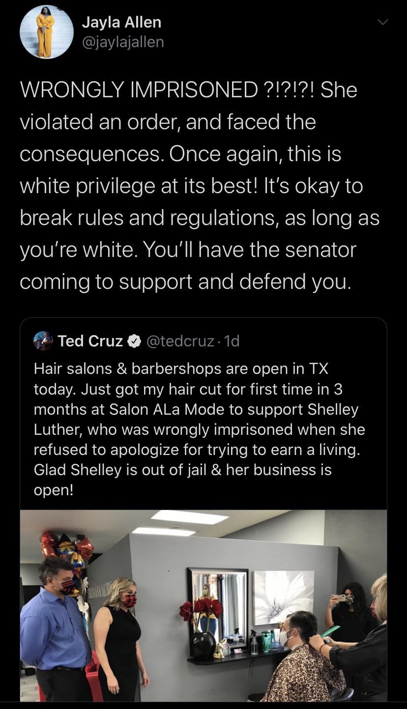 Tweets, Cruz, Ted Cruz, Texas, Trump, Texans Black Twitter Memes Tweets, Cruz, Ted Cruz, Texas, Trump, Texans text: Jayla Allen @jaylajallen WRONGLY IMPRISONED She violated an order, and faced the consequences. Once again, this is white privilege at its best! It's okay to break rules and regulations, as long as you're white. You'll have the senator coming to support and defend you. Ted Cruz @tedcruz Id Hair salons & barbershops are open in TX today. Just got my hair cut for first time in 3 months at Salon ALa Mode to support Shelley Luther, who was wrongly imprisoned when she refused to apologize for trying to earn a living. Glad Shelley is out of jail & her business is open! 41 