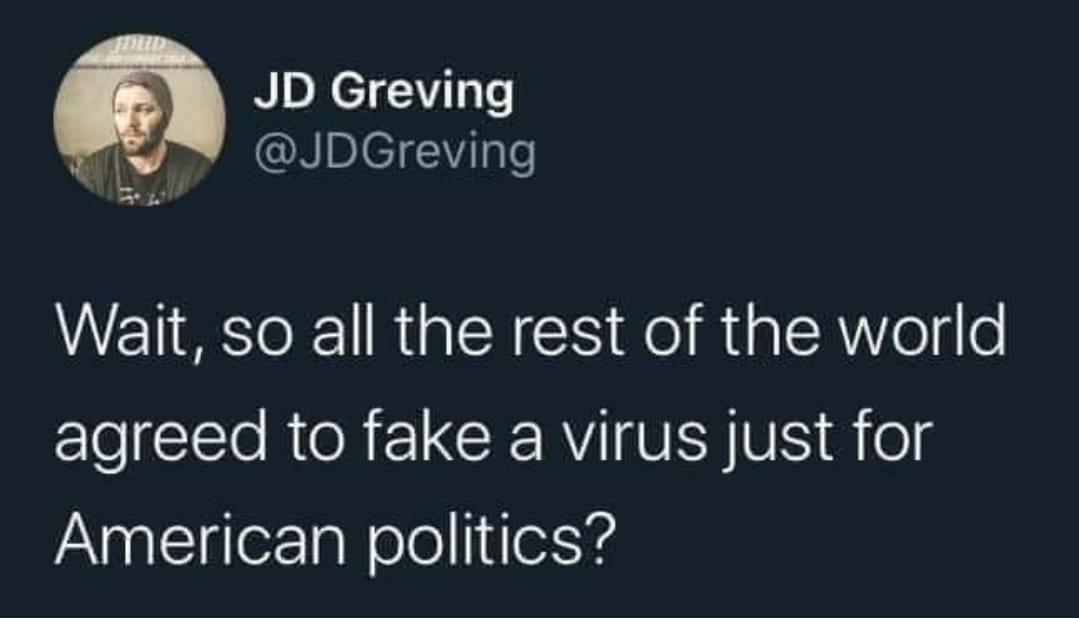 Political, Trump, China, American, Republicans, COVID Political Memes Political, Trump, China, American, Republicans, COVID text: JD Greving @JDGreving Wait, so all the rest of the world agreed to fake a virus just for American politics? 