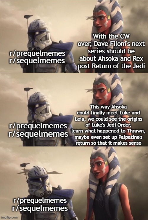 Sequel-memes, Rex, ROTJ, Palpatine, Luke, The Clone Wars Star Wars Memes Sequel-memes, Rex, ROTJ, Palpatine, Luke, The Clone Wars text: r/ prequelmemes r/sequelmemes r/ prequelmemes r/ sequelmemes I rl prequelmemes r/sequelmemes imgnipcom With the'CW over, Davefilonås next series should be about Ahsoka and Rex t Return of the Jedi This way Ahsoka cwld finally meet Luke and Leia, we could see the origins of Luke's Order, team what happened to Thrawn, t maybe even set Palpatine•s retum so that it makes sense 