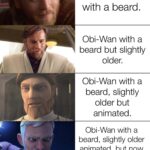 Star Wars Memes Prequel-memes, Wan, Kenobi, Ben Kenobi, Ben, Obi-Wan text: Obi-Wan. Obi-Wan but with a beard. Obi-Wan with a beard but slightly older. Obi-Wan with a older but animated. Obi-Wan with a beard, slightly older animated, but now called Ben Kenobi. Obi-Wan with a beard, slightly older, animated, now called Ben Kenobi but as a force ghost.  Prequel-memes, Wan, Kenobi, Ben Kenobi, Ben, Obi-Wan