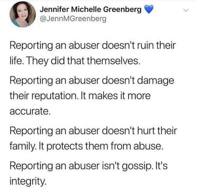 Women, Report feminine memes Women, Report text: Jennifer Michelle Greenberg @JennMGreenberg Reporting an abuser doesn't ruin their life. They did that themselves. Reporting an abuser doesn't damage their reputation. It makes it more accurate. Reporting an abuser doesn't hurt their family. It protects them from abuse. Reporting an abuser isn't gossip. It's integrity. 