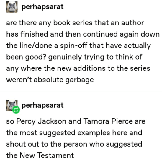 Christian,  Christian Memes Christian,  text: perhapsarat are there any book series that an author has finished and then continued again down the line/done a spin-off that have actually been good? genuinely trying to think of any where the new additions to the series weren't absolute garbage perhapsarat so Percy Jackson and Tamora Pierce are the most suggested examples here and shout out to the person who suggested the New Testament 