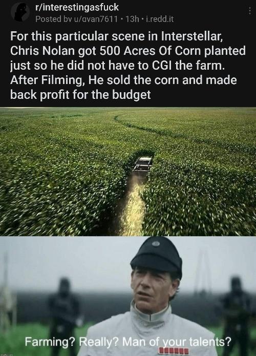 Prequel-memes, CGI, Visit, Nolan, Negative, Fwww Star Wars Memes Prequel-memes, CGI, Visit, Nolan, Negative, Fwww text: r/interestingasfuck Posted bv u/avan7611 • 13h • i.redd.it For this particular scene in Interstellar, Chris Nolan got 500 Acres Of Corn planted just so he did not have to CGI the farm. After Filming, He sold the corn and made back profit for the budget Farming? eally? Man of your tale ts? 