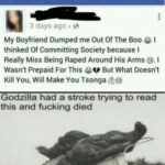 other memes Funny, Tsonga, English, Godzilla, Jo-Wilfried Tsonga, SONGA text: 3 days ago My Boyfriend Dumped me Out Of The Boo @ I thinked Of Committing Society because I Really Miss Being Raped Around His Arms @. I Wasnt Prepaid For This But What Doesnt Kill You. Will Make You Tsonga Godzilla had a stroke trying to read this and fucking died 