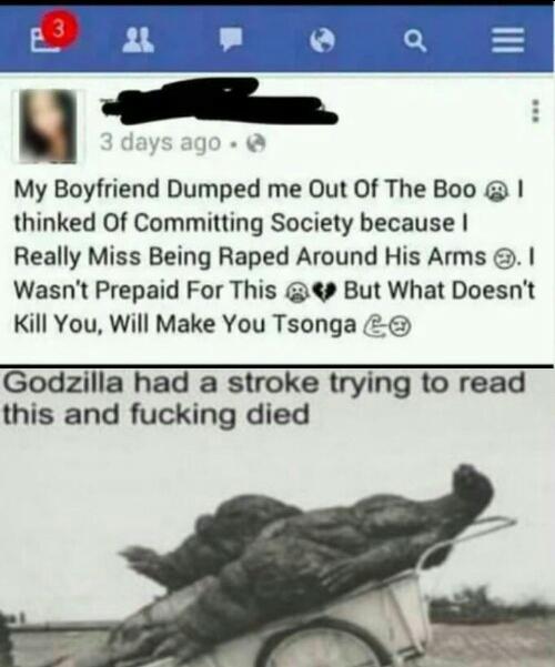 Funny, Tsonga, English, Godzilla, Jo-Wilfried Tsonga, SONGA other memes Funny, Tsonga, English, Godzilla, Jo-Wilfried Tsonga, SONGA text: 3 days ago My Boyfriend Dumped me Out Of The Boo @ I thinked Of Committing Society because I Really Miss Being Raped Around His Arms @. I Wasnt Prepaid For This But What Doesnt Kill You. Will Make You Tsonga Godzilla had a stroke trying to read this and fucking died 