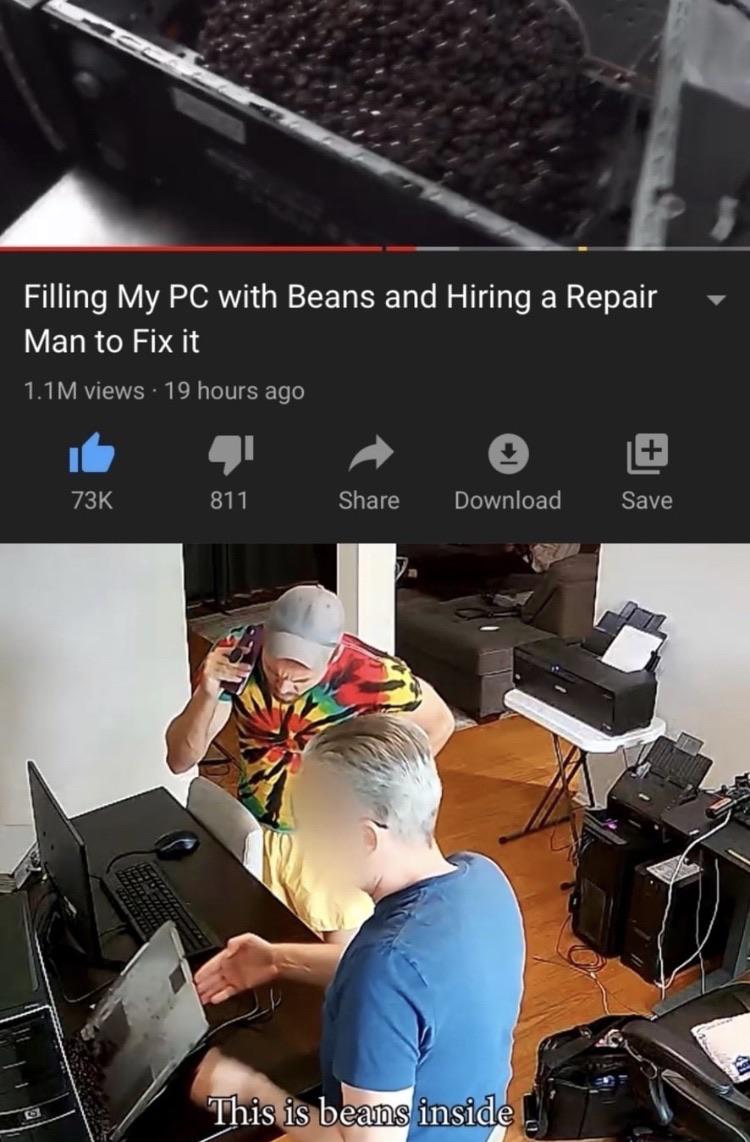 Cringe, PC, Beans, Ross Creations, FOOD, YouTube cringe memes Cringe, PC, Beans, Ross Creations, FOOD, YouTube text: Filling My PC with Beans and Hiring a Repair Man to Fix it 1.1M views • 19 hours ago 73K 811 Share Download Save This iS beams inside 
