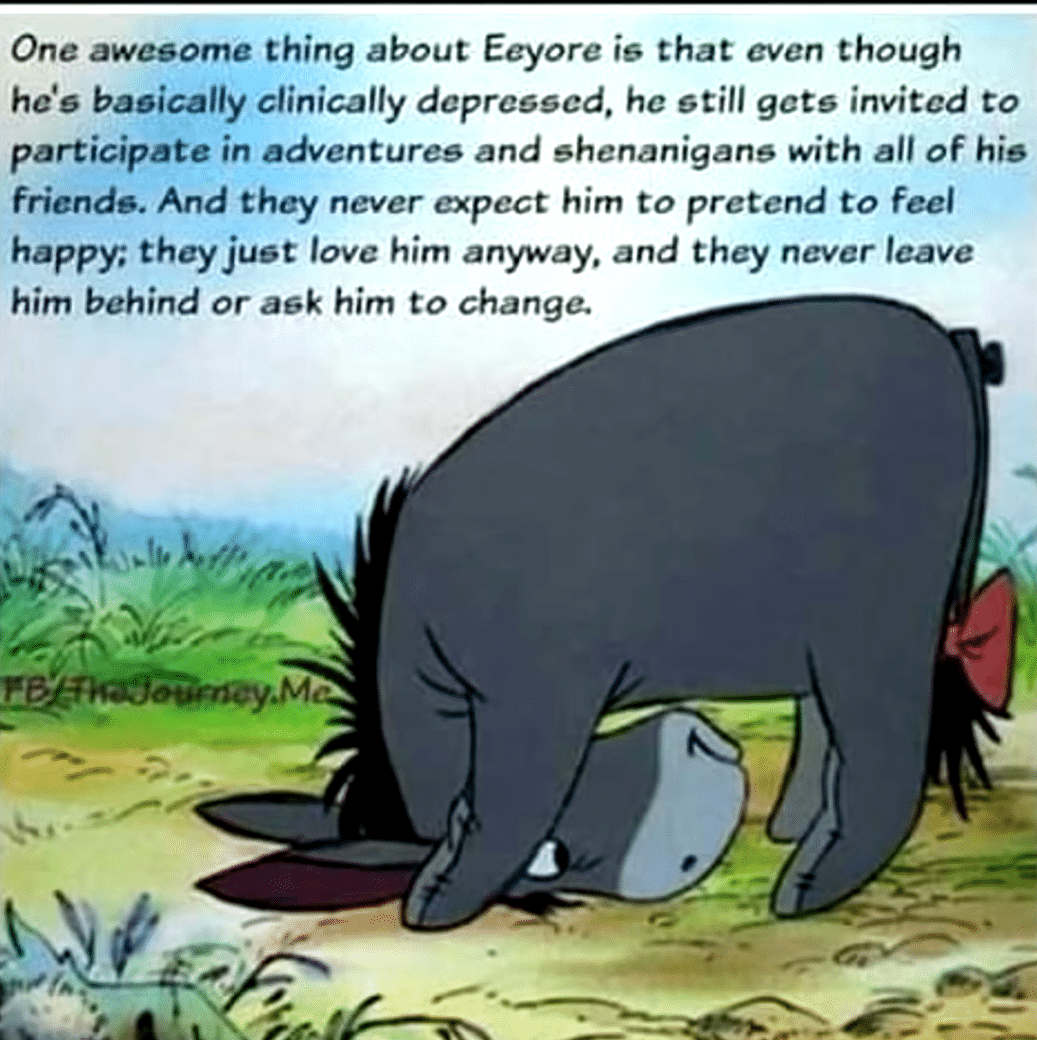 Wholesome memes, Eeyore, Winnie, Sorry, Rabbit, Pooh Wholesome Memes Wholesome memes, Eeyore, Winnie, Sorry, Rabbit, Pooh text: One awesome thing about Eeyore i6 that even though hdø baøically clinically dcprcøøcd, he still gcts invited to participate in adventures and shenanigans with all of his friends. And they never expect him to pretend to feel happy; they just love him anyway, and they never leave him behind or ask him to change. 