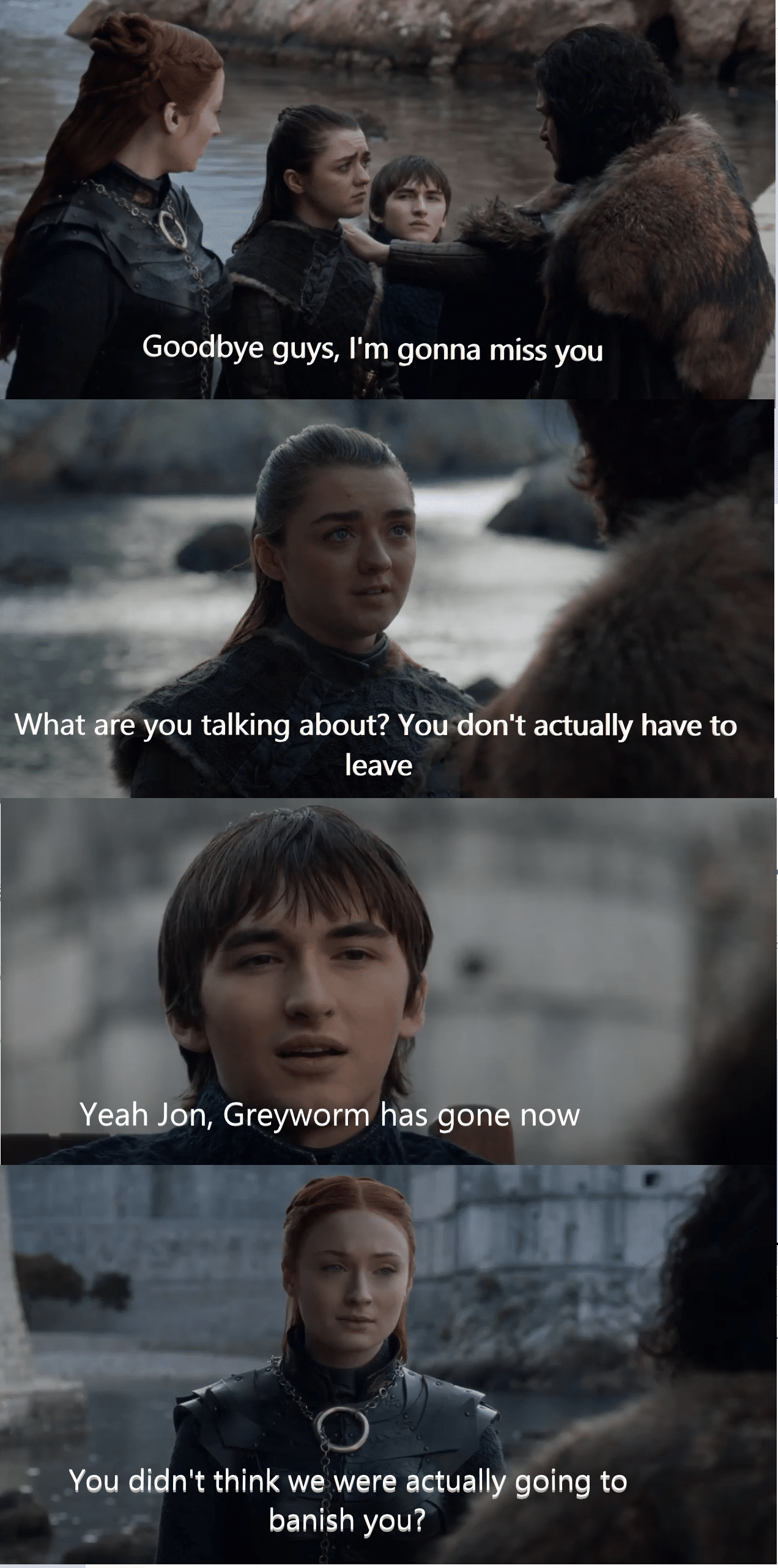 Game of thrones, Jon, North, Sansa, Arya, Bran Game of thrones memes Game of thrones, Jon, North, Sansa, Arya, Bran text: Goodbye guys, I'm gonna miss you What are you talking about? You don't actually have to leave Yeah Jon, Greyworm has gone now You didn't think we were actually going to banish you? 