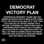boomer memes Political, Trump, Democrats text: DEMOCRAT VICTORY PLAN OVERWHELM PRESIDENT TRUMP AND THE AMERICAN PEOPLE WITH CRISIS AFTER CRISIS UNTIL THE PUBLIC IS SO SICK OF IT THAT THEY VOTE HIM OUT OF OFFICE HOPING FOR A RETURN TO NORMALCY. EVERYTHING THAT IS HAPPENING RIGHT NOW IS 100% PLANNED AND EXECUTED BY THE DEMOCRAT PARTY AS WELL AS THEIR ACCOMPLICES IN THE MEDIA. THEY ARE OUR COUNTRY