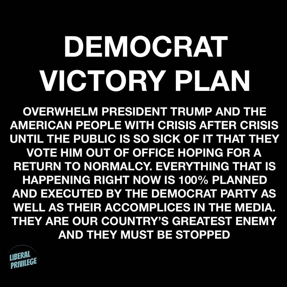 Political, Trump, Democrats boomer memes Political, Trump, Democrats text: DEMOCRAT VICTORY PLAN OVERWHELM PRESIDENT TRUMP AND THE AMERICAN PEOPLE WITH CRISIS AFTER CRISIS UNTIL THE PUBLIC IS SO SICK OF IT THAT THEY VOTE HIM OUT OF OFFICE HOPING FOR A RETURN TO NORMALCY. EVERYTHING THAT IS HAPPENING RIGHT NOW IS 100% PLANNED AND EXECUTED BY THE DEMOCRAT PARTY AS WELL AS THEIR ACCOMPLICES IN THE MEDIA. THEY ARE OUR COUNTRY'S GREATEST ENEMY AND THEY MUST BE STOPPED LIBERAL PRIVILEGE 