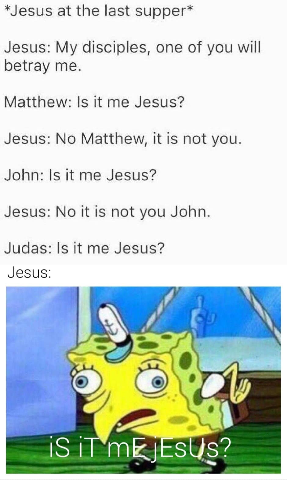 Christian, Jesus, Judas, Surely, Robin Williams, Rabbi Christian Memes Christian, Jesus, Judas, Surely, Robin Williams, Rabbi text: *Jesus at the last supper* Jesus: My disciples, one of you will betray me. Matthew: Is it me Jesus? Jesus: No Matthew, it is not you. John: Is it me Jesus? Jesus: No it is not you John. Judas: Is it me Jesus? Jesus: 