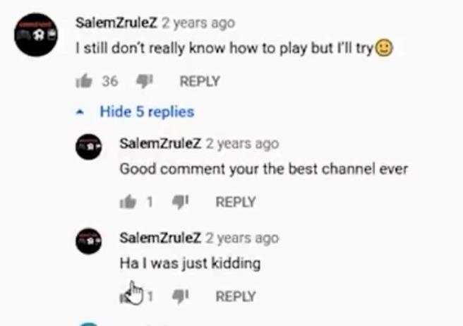 Cringe,  cringe memes Cringe,  text: SalernZruleZ 2 years ago I still don't really know how to play but I'll try@ 36 REPLY • Hide 5 replies C c SalenZruteZ 2 years ago Good comment your the best channel ever 1 REPLY SaternZruleZ 2 years ago Ha I was just kidding REPLY 