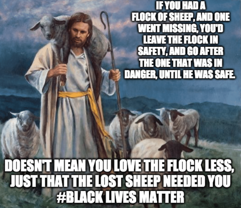 Christian, God, BLM Christian Memes Christian, God, BLM text: : IFYOUUDA SHEEP, m ONE WENT MISSINBYOU'D LEAVE THE FLOCK IN SAFETY, m GO AFTER THE ONE THATWASIN DANGELUNTILHEWASSAFE DOESN'T YOU LOVE THE FLOCK LESS JUST THAT THE LOST SHEEP you WES MATTER 