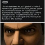 Star Wars Memes Prequel-memes, Twilight, Star Wars, Solo, ROTS, Harry Potter text: r/StarWars WARS Posted by u/succ_tha_nutt_m8 A Well guys Other • Now This will be hard for me, but I gotta do it. I want to introduce my girlfriend to Star Wars, and she agreed to watch the movies with me on one condition: Everytime she watched a Star Wars movie with me, I have to watch a Twilight movie with her. This is going to cost me much dignity and willpower, but I have to do it for Star Wars G60d soldiers follow orders. 