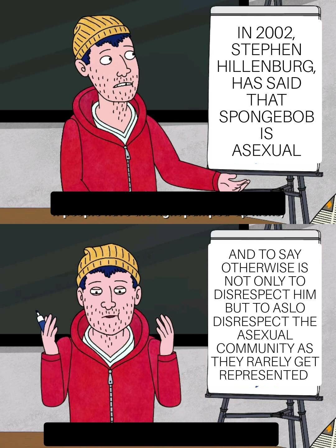 Spongebob, Spongebob, Todd, Nickelodeon, SpongeBob, Hillenburg Spongebob Memes Spongebob, Spongebob, Todd, Nickelodeon, SpongeBob, Hillenburg text: IN 2002, STEPHEN HILLENBURG, HAS SAID THAT SPONGEBOB ASEXUAL AND TO SAY OTHERWISE IS NOT ONLY TO DISRESPECT HIM BUT TO ASLO DISRESPECT THE ASEXUAL COMMUNITY AS THEY RARELY GET REPRESENTED 