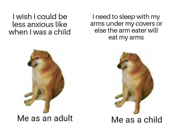 Depression, Looking depression memes Depression, Looking text: I wish I could be less anxious like when I was a child Me as an adult I need to sleep with my arms under my covers or else the arm eater will eat my arms Me as a child 