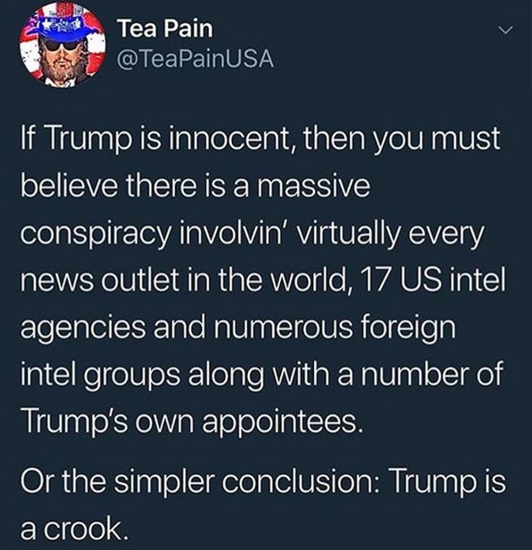 Political, Trump, Russian, Razor, Occam, American Political Memes Political, Trump, Russian, Razor, Occam, American text: Tea Pain @TeaPainUSA If Trump is innocent, then you must believe there is a massive conspiracy involvin' virtually every news outlet in the world, 17 US intel agencies and numerous foreign intel groups along with a number of Trump's own appointees. Or the simpler conclusion: Trump is a crook. 