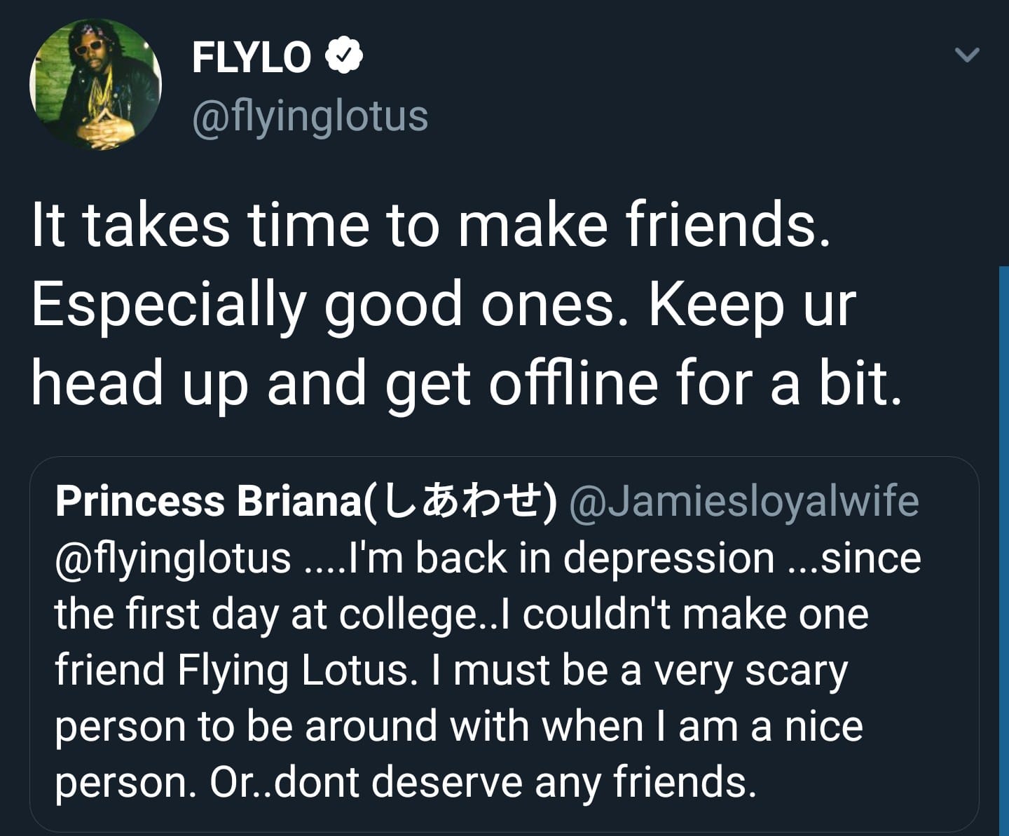 Black, Flying Lotus Wholesome Memes Black, Flying Lotus text: FLYLO e @flyinglotus It takes time to make friends. Especially good ones. Keep ur head up and get offline for a bit. Princess Briana( l.-Æt)€) @JamiesloyaIwife @flyinglotus ....l'm back in depression ...since the first day at college..l couldn't make one friend Flying Lotus. I must be a very scary person to be around with when I am a nice person. Or..dont deserve any friends. 