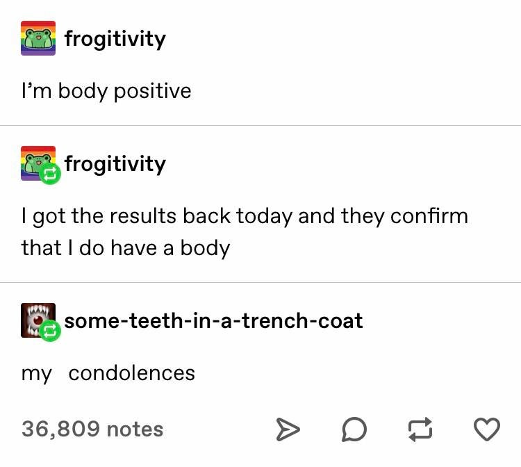 Depression,  depression memes Depression,  text: frogitivity I'm body positive frogitivity I got the results back today and they confirm that I do have a body some-teeth-in-a-trench-coat condolences my 36,809 notes 