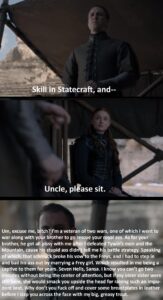 Game of thrones memes Game of thrones, Sansa, Bran, Edmure, North, Jon text: ZZ+?SSkill in Statecraft, and-- Uncle, please sit. Um, excuse me, b!tch? I'm a veteran of two wars, one of which I went to war along with yå:r brother to go rescue your royal ass. As for your brother, he got all bissy with me fier I defeated Tywin's men and the Mountain, cause his stupid ass didn tell me his battle strategy. Speaking of which, that schm kbroke his vo o the Freys, and I had to step in and bail his ass out by marrying a Frey girl. Which resulted in me being a captive to them for years. Seven Hells, Sansa. I know you can't go two minutes without being the center of attention, but i y older sister were still here, she would smack you upside the head for r •sing such an impu- dent brat. bihy don't you fuck off and cover some bre stplates in leather before I slap you across the face with my big, greasy trout.