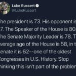 memes misc text: Luke Russert @LukeRussert The president is 73. His opponent is 77. The Speaker of the House is 80. The Senate Majority Leader is 78. The average age of the House is 58, in the Senate it is 62--one of the oldest Congresses in U.S. History. Stop thinking this isnlt part of the problem.  misc