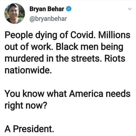 Political, Trump, Source, President, PMNtW, George Floyd Political Memes Political, Trump, Source, President, PMNtW, George Floyd text: 0 Bryan Behar @bryanbehar People dying of Covid. Millions out of work. Black men being murdered in the streets. Riots nationwide. You know what America needs right now? A President. 