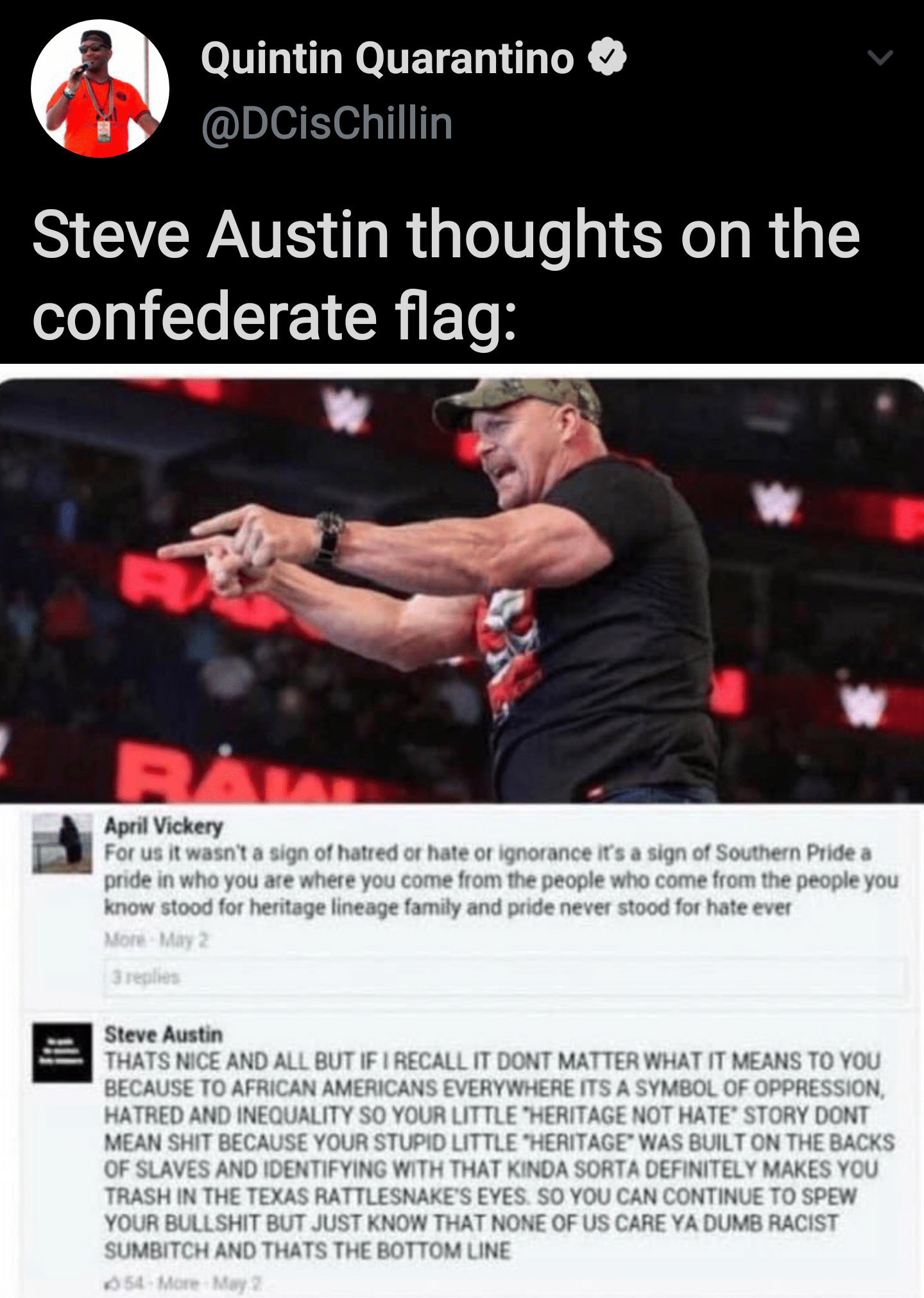 Black, AND THATS THE BOTTOM LINE CAUSE STONE COLD SAID SO Wholesome Memes Black, AND THATS THE BOTTOM LINE CAUSE STONE COLD SAID SO text: Quintin Quarantino O @DCisChillin Steve Austin thoughts on the confederate flag: April Vickery For us it wasnt a sign of hatred or hate or ignorance ifs a sign of Southern Pride a pnde in who you ate where you come from me people who come from the people you know for heritage lineage family and pride never stood for hate ever Steve Austin THAIS NICE AND ALL BUT IF I RECALL IT DONT MATTER WHAT IT MEANS TO YOU BECAUSE TO AFRICAN AMERICANS EVERYWHERE ITS A SYMBOL OF OPPRESSION. HATRED AND INEQUALITY SO YOUR LITTLE •HERITAGE NOT HATE' STORY DONT MEAN SHIT BECAUSE YOUR STUPID LITTLE •HERITAGE• WAS BUILT ON THE BACKS OF SLAVES AND IDENTIFYING WITH THAT KtNOA SORTA DEFINITELY MAKES YOU TRASH IN THE TEXAS RATTLESNAKES EYES SO YOU CAN CONTINUE TO SPEW YOUR BULLSHIT BUT JUST KNOW THAT NONE OF US CARE YA DUMB RACIST SUMBITCH AND THATS THE BOTTOM LINE 