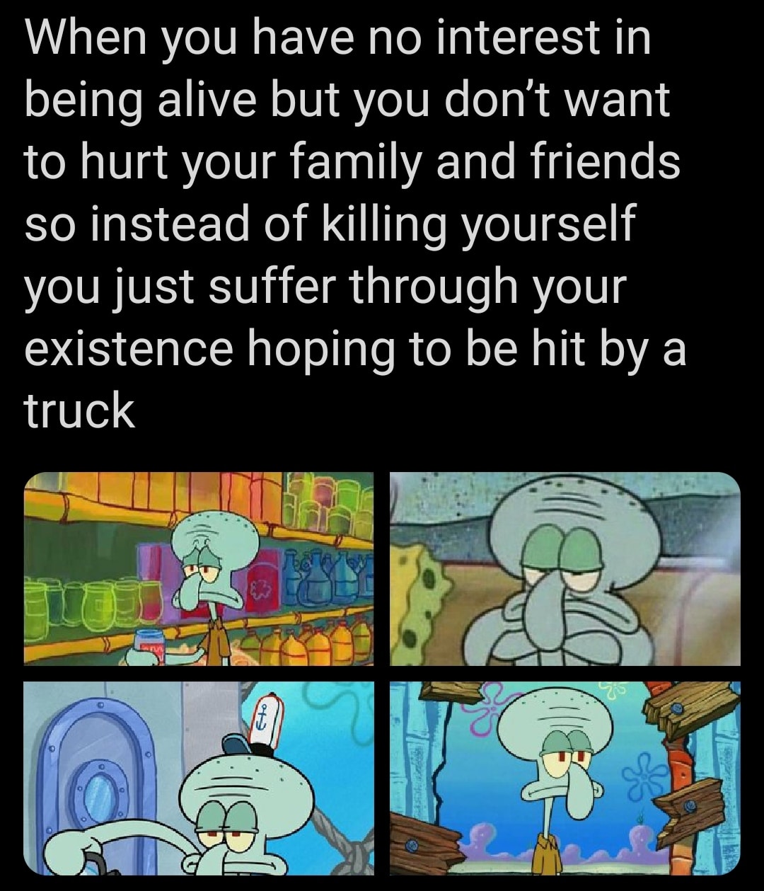 Depression,  depression memes Depression,  text: When you have no interest in being alive but you don't want to hurt your family and friends so instead of killing yourself you just suffer through your existence hoping to be hit by a truck 