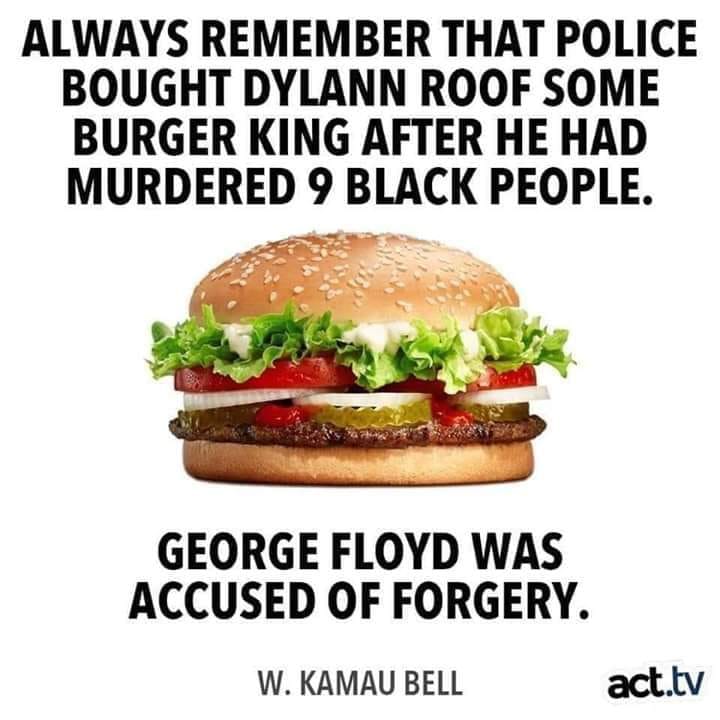 Political, Roof, George Floyd, Dylann Roof, While George Floyd, Racism Political Memes Political, Roof, George Floyd, Dylann Roof, While George Floyd, Racism text: ALWAYS REMEMBER THAT POLICE BOUGHT DYLANN ROOF SOME BURGER KING AFTER HE HAD MURDERED 9 BLACK PEOPLE. GEORGE FLOYD WAS ACCUSED OF FORGERY. W. KAMAU BELL æt.tv 