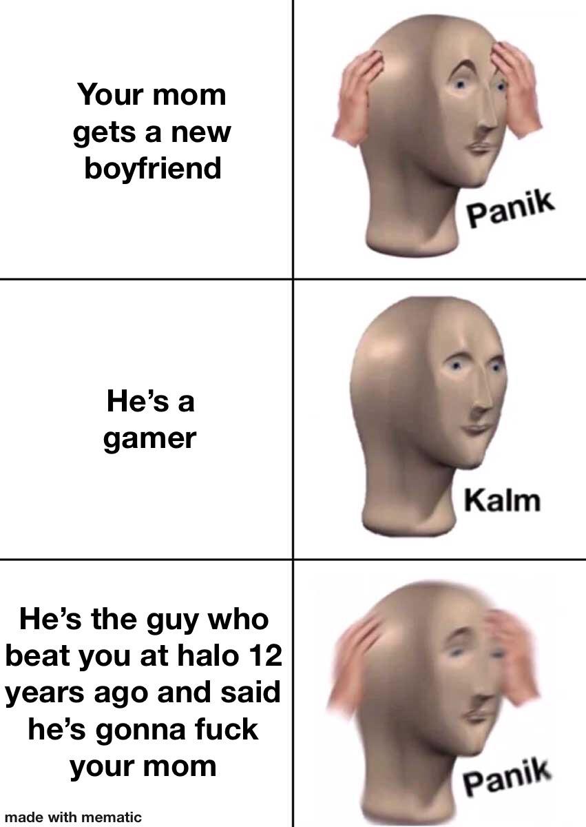 Funny, Halo, This Is Patrick, Sam, Kalm, Gamer other memes Funny, Halo, This Is Patrick, Sam, Kalm, Gamer text: Your mom gets a new boyfriend He's a gamer He's the guy who beat you at halo 12 years ago and said he's gonna fuck your mom made with mematic panik Kalm paniW 