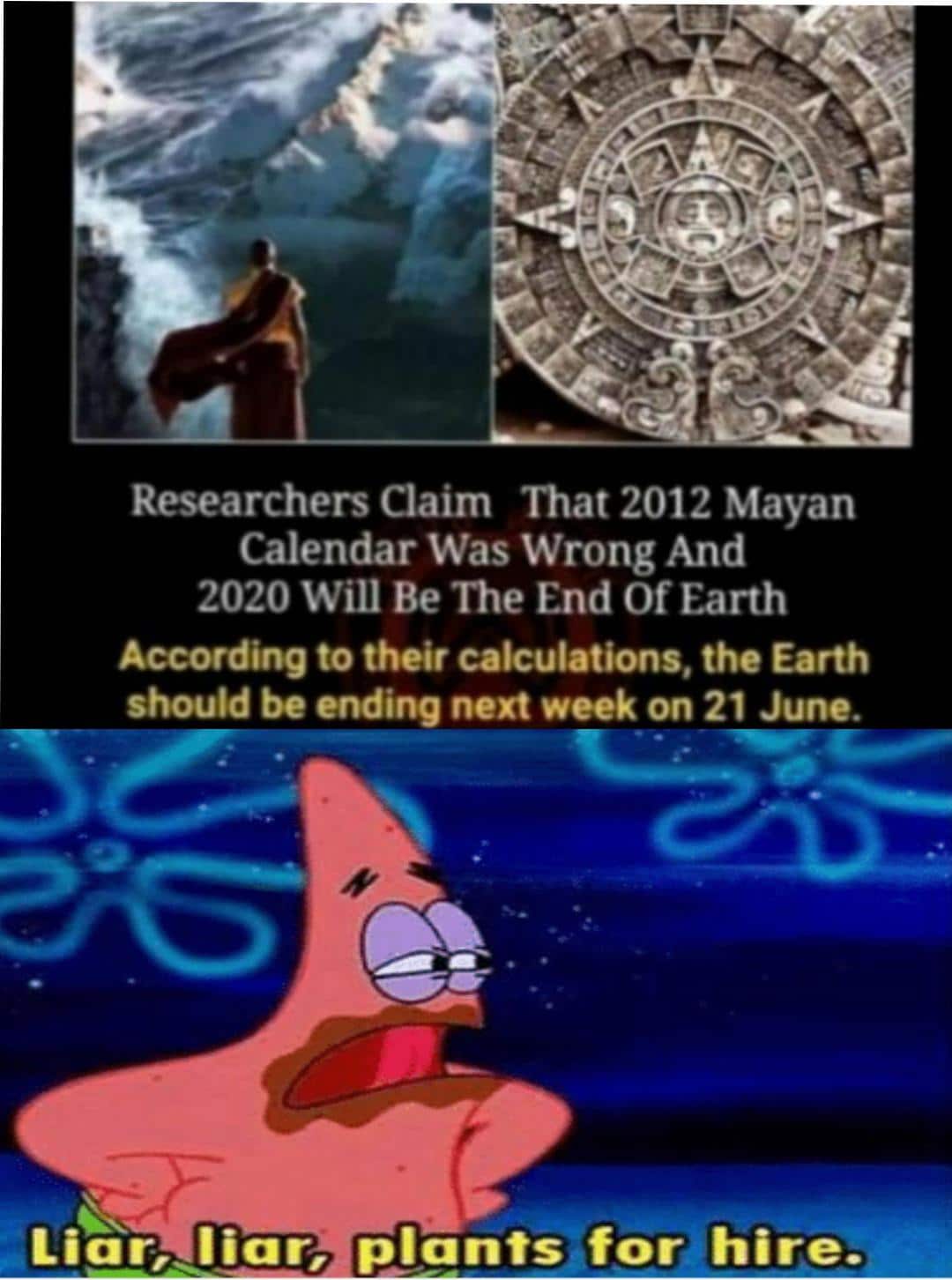 Spongebob, The Mayan, Researchers, Mayans, Mayan, December Spongebob Memes Spongebob, The Mayan, Researchers, Mayans, Mayan, December text: Researchers Claim That 2012 Mayan Calendar Was Wrong And 2020 Will Be The End Of Earth According to their calculations, the Earth should be ending next week on 21 June. Liar, liar, p*antsefor hire. 