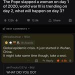 Dank Memes Hold up, China, November, January, December, AskReddit text: r/AskReddit u/Poptart4TW • 156d The Pope slapped a woman on day 1 of 2020, world war Ill is trending on day 2, what will happen on day 3? 122k + 12.9k Share BEST COMMENTS • AltheaSoultear • 155d 19 Awards Global epidemic crisis. It just started in Wuhan, China. It might take some time though, take a seat. 9 Reply 4.8k + ak47rocks1337yt • 86d WHAT DID YOU DO? drink-water-often • 7 Id He tried to warn us.  Hold up, China, November, January, December, AskReddit
