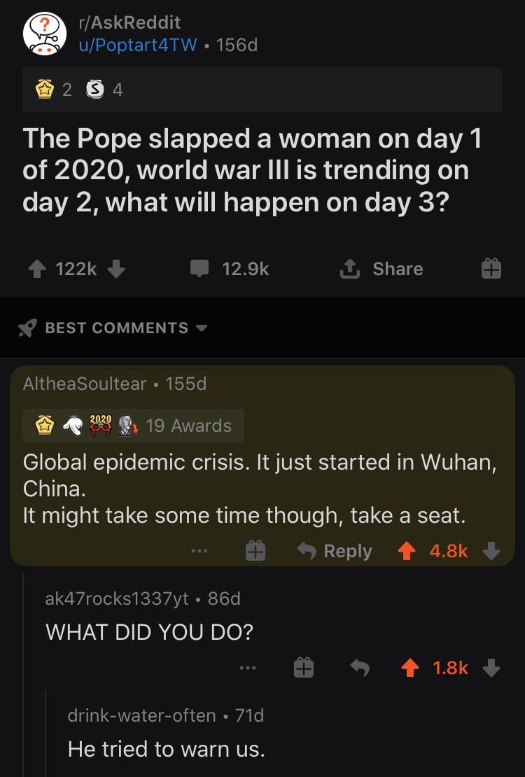 Hold up, China, November, January, December, AskReddit Dank Memes Hold up, China, November, January, December, AskReddit text: r/AskReddit u/Poptart4TW • 156d The Pope slapped a woman on day 1 of 2020, world war Ill is trending on day 2, what will happen on day 3? 122k + 12.9k Share BEST COMMENTS • AltheaSoultear • 155d 19 Awards Global epidemic crisis. It just started in Wuhan, China. It might take some time though, take a seat. 9 Reply 4.8k + ak47rocks1337yt • 86d WHAT DID YOU DO? drink-water-often • 7 Id He tried to warn us. 