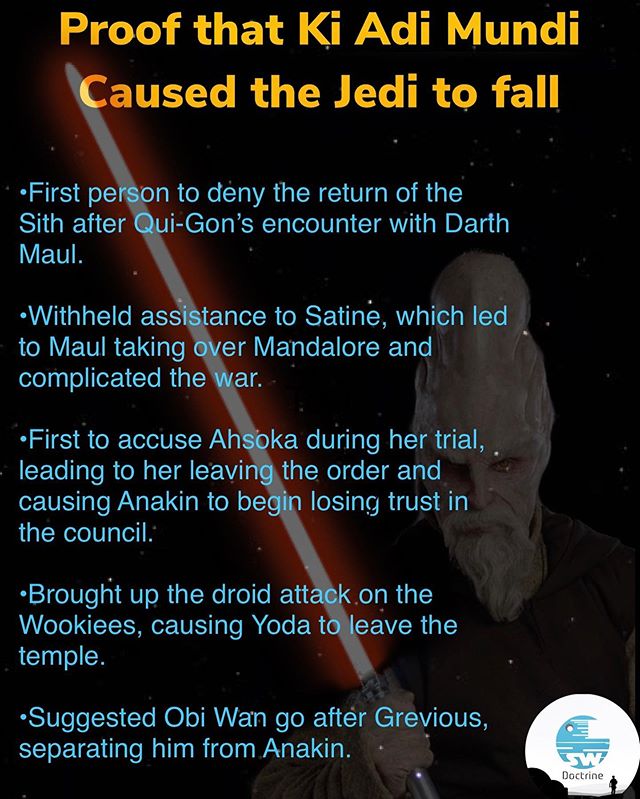 Prequel-memes, Jedi, Yoda, Mundi, Anakin, Ki Adi Mundi Star Wars Memes Prequel-memes, Jedi, Yoda, Mundi, Anakin, Ki Adi Mundi text: Proof that Ki Adi Mundi aused the Jedi to fall •First pe Sith after Maul. n to deny the return of the i-Gon's encounter with Darth •Withheld ass tance to Satinu, which led to Maul taking er Mandalore and complicated the ar. •First to accuse Ah ka during her trial, leading to her leavin the order and causing Anakin to beg losing trust in the council: •Brought up the droid att k.on the Wookiees, causing Yoda t eave the temple. •Suggested Obi Wan go aftér Grevious, separating him from Anakin. Doctrine 