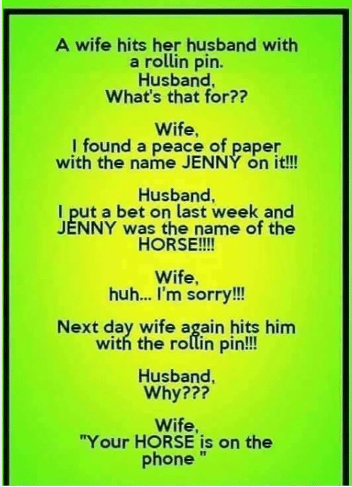 Cringe,  cringe memes Cringe,  text: A wife hits her husband with a rollin pin. Husband, What's that for?? Wife, I found a peace of paper with the name JENNY on it!!! Husband, I put a bet on last week and JENNY was the name of the HORSE!!!! Wife, huh„. I'm sorry!!! Next day wife a ain hits him with the ro in pin!!! Husband, Why??? Wife, 