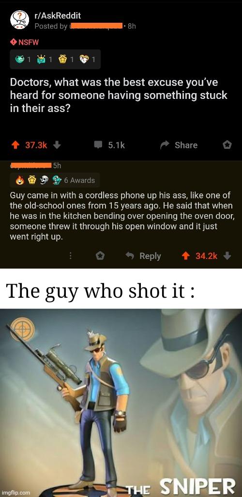 Funny, Sniper, Be other memes Funny, Sniper, Be text: r/AskReddit Posted by 8h NSFW Doctors, what was the best excuse you've heard for someone having something stuck in their ass? 37.3k 6 Awards 5.1k Share Guy came in with a cordless phone up his ass, like one of the old-school ones from 1 5 years ago. He said that when he was in the kitchen bending over opening the oven door, someone threw it through his open window and it just went right up. 0 9 Reply 34.2k + The guy who shot it : imgfiip.com SNIPER 