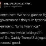 Political Memes Political, Trump, Obama text: THE AMAZING ATHEIST @amazingatheist Conservatives: We need guns to fight the government if they turn tyrannical. Government: *turns tyrannical* Conservatives (while jerking off): Whoo! Go, Daddy Trump! Subjegate reeeeal good.  Political, Trump, Obama