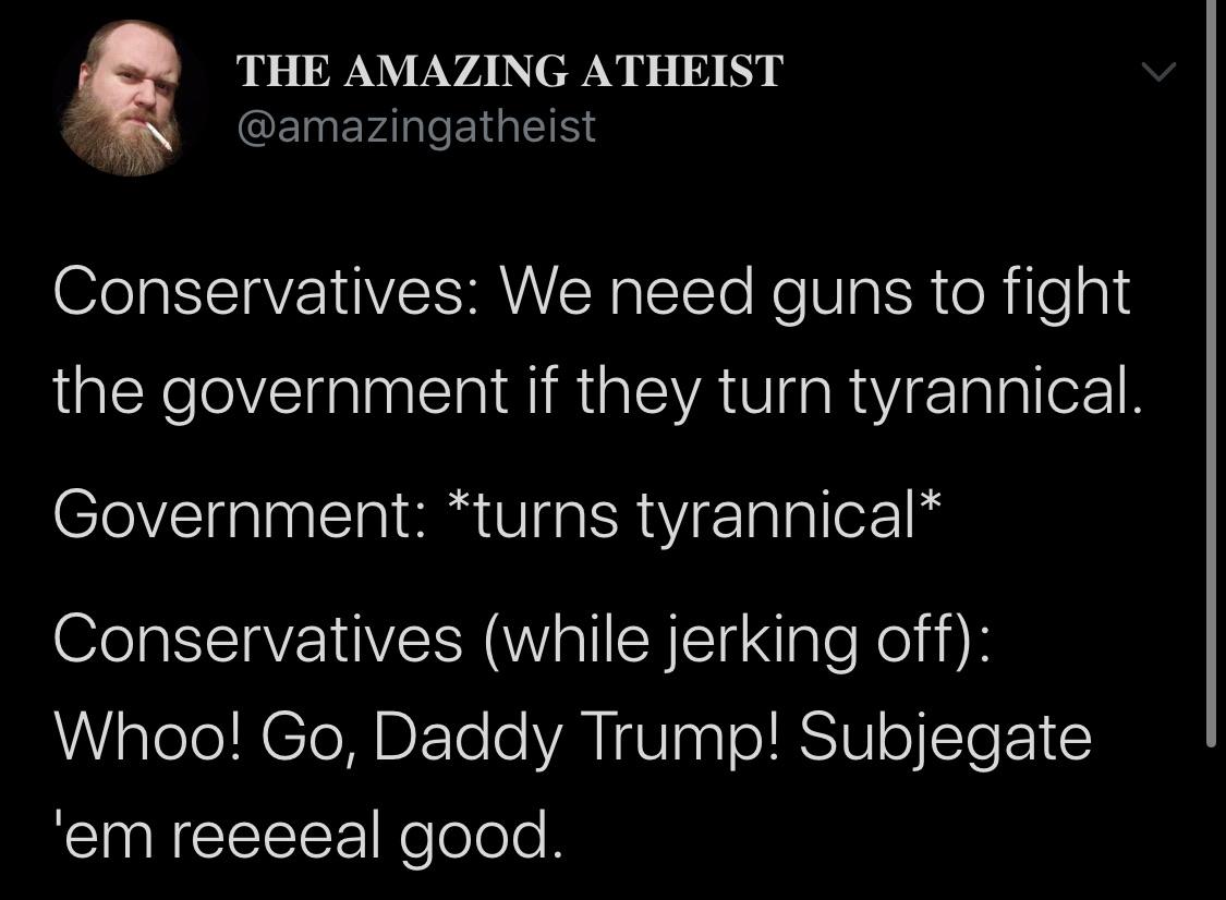 Political, Trump, Obama Political Memes Political, Trump, Obama text: THE AMAZING ATHEIST @amazingatheist Conservatives: We need guns to fight the government if they turn tyrannical. Government: *turns tyrannical* Conservatives (while jerking off): Whoo! Go, Daddy Trump! Subjegate reeeeal good. 