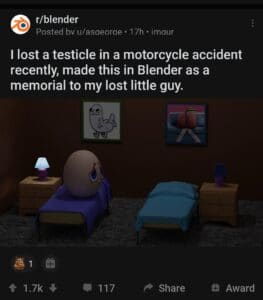 cringe memes Cringe, Testicle, RIP, IP text: r/blender Posted bv u/asaeorae • 17h • imaur I lost a testicle in a motorcycle accident recently, made this in Blender as a memorial to my lost little guy. 1.7k 117 Share 9 Award