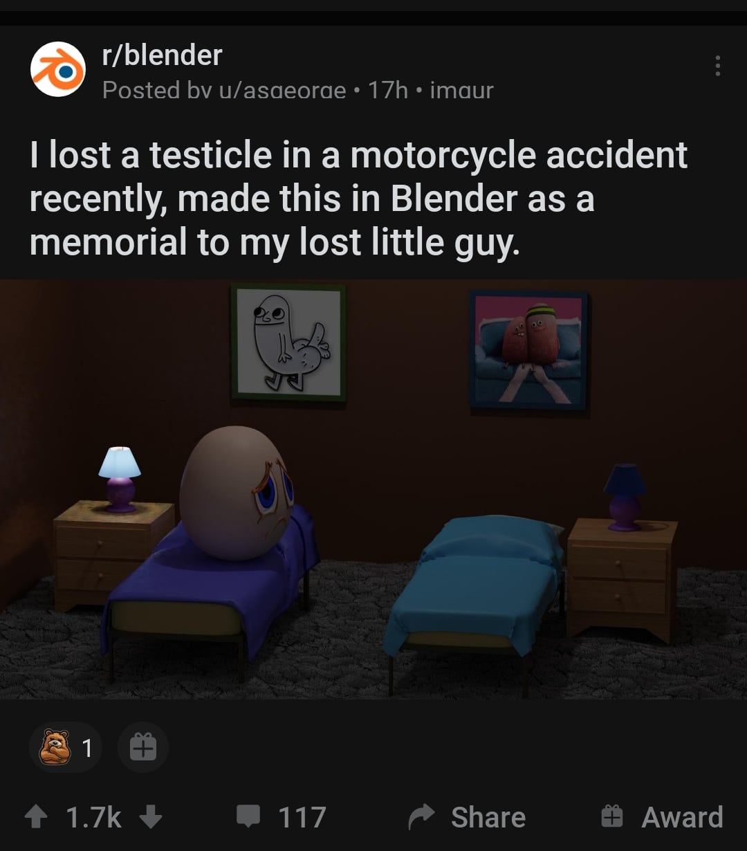 Cringe, Testicle, RIP, IP cringe memes Cringe, Testicle, RIP, IP text: r/blender Posted bv u/asaeorae • 17h • imaur I lost a testicle in a motorcycle accident recently, made this in Blender as a memorial to my lost little guy. 1.7k 117 Share 9 Award 