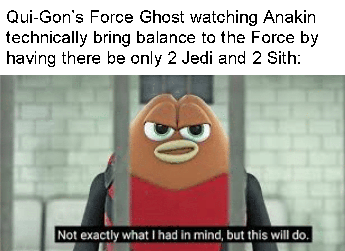 Prequel-memes, Sith, Force, Yoda, Anakin, Maul Star Wars Memes Prequel-memes, Sith, Force, Yoda, Anakin, Maul text: Qui-Gon's Force Ghost watching Anakin technically bring balance to the Force by having there be only 2 Jedi and 2 Sith: Not exactly what I had in mind, but this will do. 