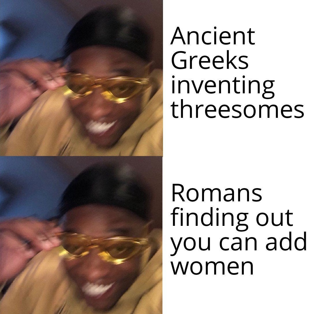 Hold up, Greeks, WAMEN, Romans, Mycenaean Greece, LwsIHG Dank Memes Hold up, Greeks, WAMEN, Romans, Mycenaean Greece, LwsIHG text: Ancient Greeks inventing threesomes Romans finding out you can add women 
