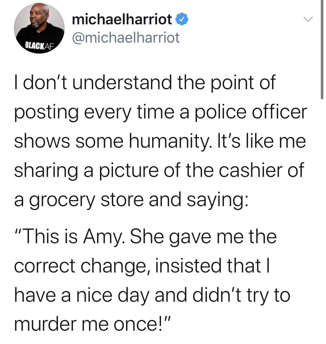 Tweets, As Black Twitter Memes Tweets, As text: michaelharriot @michaelharriot BUCKAF I don't understand the point of posting every time a police officer shows some humanity. It's like me sharing a picture of the cashier of a grocery store and saying: 