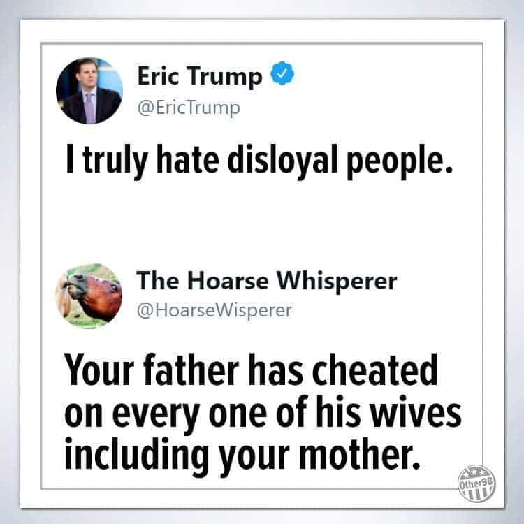 Political, Trump Political Memes Political, Trump text: Eric Trump @EricTrump I truly hate disloyal people. The Hoarse Whisperer @HoarseWisperer Your father has cheated on every one of his wives including your mother. omer98 