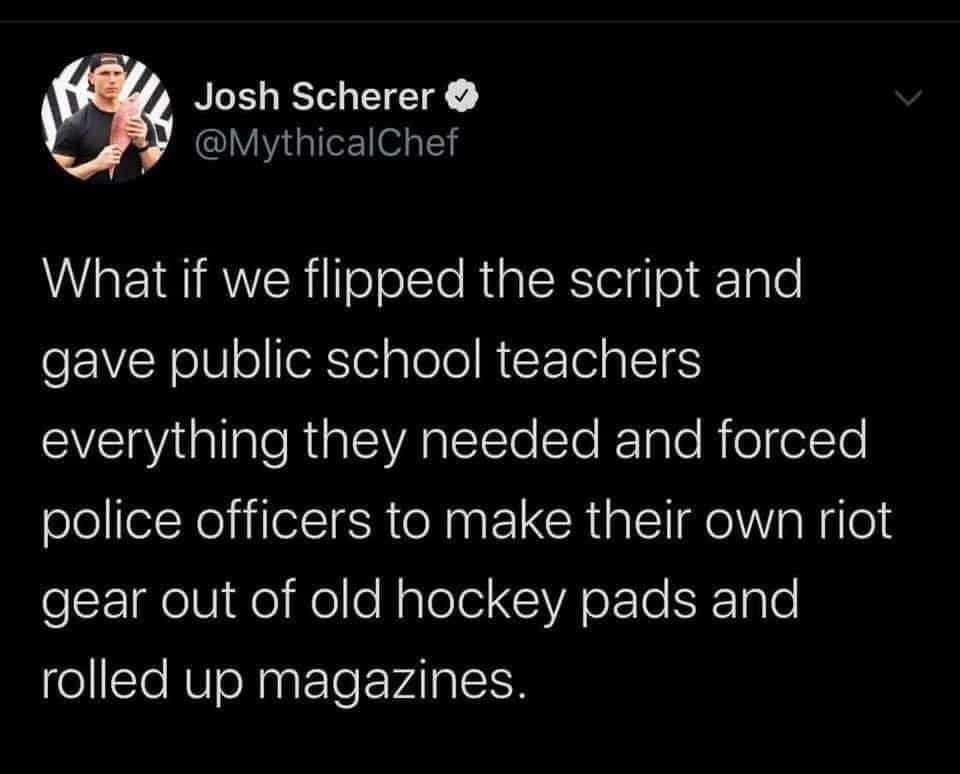 Political, PAPER, Americans Political Memes Political, PAPER, Americans text: Josh Scherer O @MythicalChef What if we flipped the script and gave public school teachers everything they needed and forced police officers to make their own riot gear out of old hockey pads and rolled up magazines. 