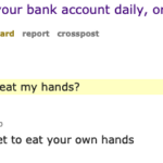 cringe memes Cringe,  text: 1012 WYR have $10,000 transfered to your bank account daily, or eat both of your hands? submitted 5 years ago * by Raped _ Your _ Mother 128 comments share save hide give award report crosspost (self. WouldYouRather) sorted by: best. [-1 [deleted) 98 points 5 years ago depends. how much am I getting paid to eat my hands? permallnk embed save [-1 [S] 454 points 5 years ago Well, you don