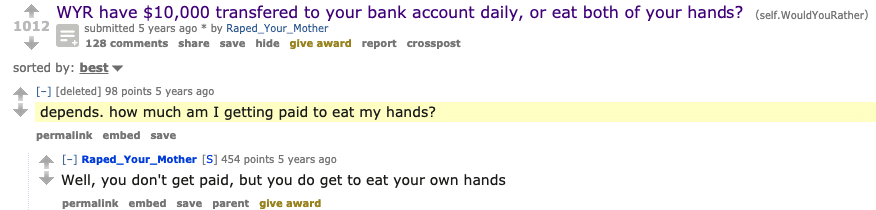 Cringe,  cringe memes Cringe,  text: 1012 WYR have $10,000 transfered to your bank account daily, or eat both of your hands? submitted 5 years ago * by Raped _ Your _ Mother 128 comments share save hide give award report crosspost (self. WouldYouRather) sorted by: best. [-1 [deleted) 98 points 5 years ago depends. how much am I getting paid to eat my hands? permallnk embed save [-1 [S] 454 points 5 years ago Well, you don't get paid, but you do get to eat your own hands permalink embed save parent give award 