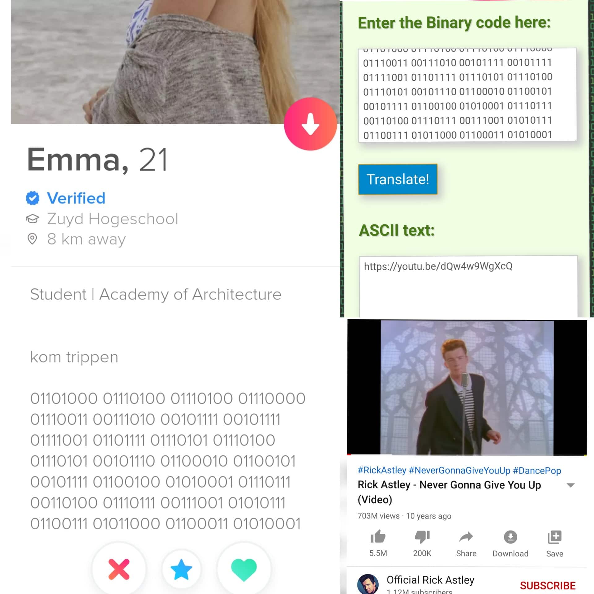 Funny, Tinder, IFqFJ, GEKOLONISEERD, Rick, Kom other memes Funny, Tinder, IFqFJ, GEKOLONISEERD, Rick, Kom text: . 05, Emma, Verified 21 Zuyd Hogeschool 0 8 km away Student I Academy of Architecture kom trippen 01101000 01110100 01110100 01110000 01110101 00101110 01100010 01100101 00110100 01110111 00111001 01010111 01100111 01011000 01100011 01010001 Enter the Binary code here: 01110101 001011100110001001100101 00110100 01110111 00111001 01010111 01100111 01011000 01100011 01010001 Translate! ASCII text: https://youtu.be/dQw4w9WgXcQ #RickAstley #NeverGonnaGiveYouUp #DancePop Rick Astley - Never Gonna Give You Up (Video) 703M views • 10 years ago 5.5M 200K Share Download Save Official Rick Astley SUBSCRIBE 
