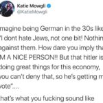 Political Memes Political, Trump, Germany, Nazi, Jews, America text: Katie Mowgli @KatieMowgli Imagine being German in the 30s like Ill dont hate Jews, not one bit! Nothing against them. How dare you imply that, 1M A NICE PERSON!! But that hitler is doing great things for this economy, you can